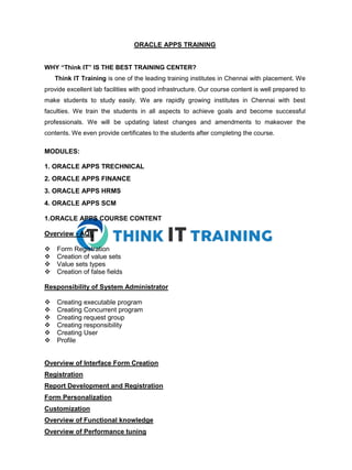 ORACLE APPS TRAINING
WHY “Think IT” IS THE BEST TRAINING CENTER?
Think IT Training is one of the leading training institutes in Chennai with placement. We
provide excellent lab facilities with good infrastructure. Our course content is well prepared to
make students to study easily. We are rapidly growing institutes in Chennai with best
faculties. We train the students in all aspects to achieve goals and become successful
professionals. We will be updating latest changes and amendments to makeover the
contents. We even provide certificates to the students after completing the course.
MODULES:
1. ORACLE APPS TRECHNICAL
2. ORACLE APPS FINANCE
3. ORACLE APPS HRMS
4. ORACLE APPS SCM
1.ORACLE APPS COURSE CONTENT
Overview - AQL
Form Registration
Creation of value sets
Value sets types
Creation of false fields
Responsibility of System Administrator
Creating executable program
Creating Concurrent program
Creating request group
Creating responsibility
Creating User
Profile
Overview of Interface Form Creation
Registration
Report Development and Registration
Form Personalization
Customization
Overview of Functional knowledge
Overview of Performance tuning
 