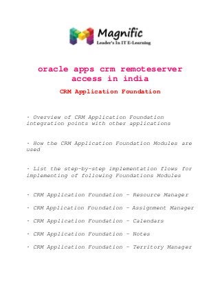oracle apps crm remoteserver
access in india
CRM Application Foundation

· Overview of CRM Application Foundation
integration points with other applications

· How the CRM Application Foundation Modules are
used

· List the step-by-step implementation flows for
implementing of following Foundations Modules

· CRM Application Foundation - Resource Manager
· CRM Application Foundation - Assignment Manager
· CRM Application Foundation - Calendars
· CRM Application Foundation - Notes
· CRM Application Foundation - Territory Manager

 