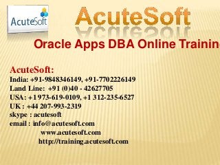 Oracle Apps DBA Online Training
AcuteSoft:
India: +91-9848346149, +91-7702226149
Land Line: +91 (0)40 - 42627705
USA: +1 973-619-0109, +1 312-235-6527
UK : +44 207-993-2319
skype : acutesoft
email : info@acutesoft.com
www.acutesoft.com
http://training.acutesoft.com
 