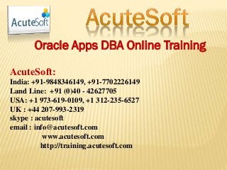 Oracle Apps DBA Online Training
AcuteSoft:
India: +91-9848346149, +91-7702226149
Land Line: +91 (0)40 - 42627705
USA: +1 973-619-0109, +1 312-235-6527
UK : +44 207-993-2319
skype : acutesoft
email : info@acutesoft.com
www.acutesoft.com
http://training.acutesoft.com
 