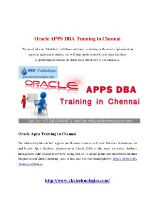 Oracle APPS DBA Training in Chennai
We won’t educate ‘Modules’., will show and force the training with actual-implementation
expertise and success studies, that will help pupils control Oracle Apps Database
support/Implementations disorders more effectively and productively.
Oracle Apps Training in Chennai
We additionally furnish Job support and Resume services on Oracle Database Administration
and Oracle Apps Database Administration. Oracle DBA is the most successive database
management technological know-how seeing that of its salient points that incorporate internet
integration and Grid Computing, ease of use, and first-rate manageability. Oracle APPS DBA
Training in Chennai
http://www.vkvtechnologies.com/
 