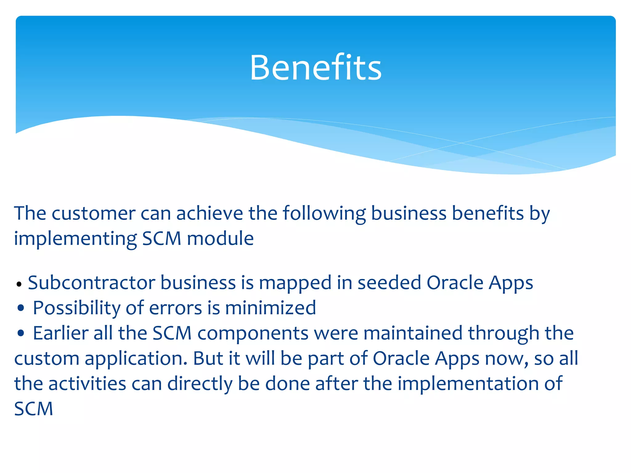 Benefits
The customer can achieve the following business benefits by
implementing SCM module
• Subcontractor business is mapped in seeded Oracle Apps
• Possibility of errors is minimized
• Earlier all the SCM components were maintained through the
custom application. But it will be part of Oracle Apps now, so all
the activities can directly be done after the implementation of
SCM