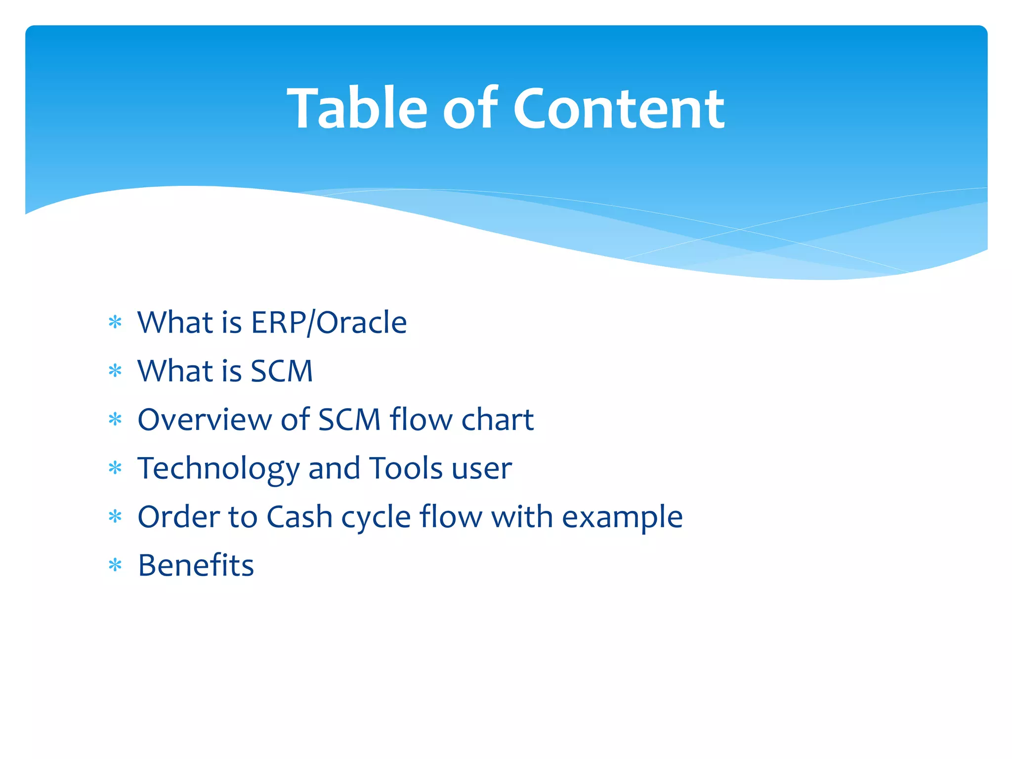  What is ERP/Oracle
What is SCM
Overview of SCM flow chart
Technology and Tools user
Order to Cash cycle flow with example
Benefits
Table of Content