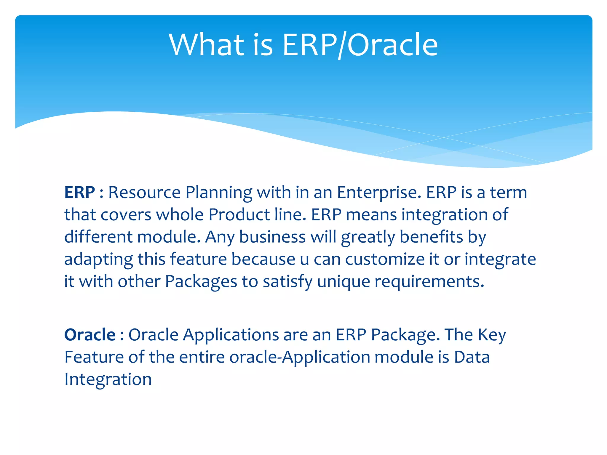 ERP : Resource Planning with in an Enterprise. ERP is a term
that covers whole Product line. ERP means integration of
different module. Any business will greatly benefits by
adapting this feature because u can customize it or integrate
it with other Packages to satisfy unique requirements.
Oracle : Oracle Applications are an ERP Package. The Key
Feature of the entire oracle‐Application module is Data
Integration
What is ERP/Oracle