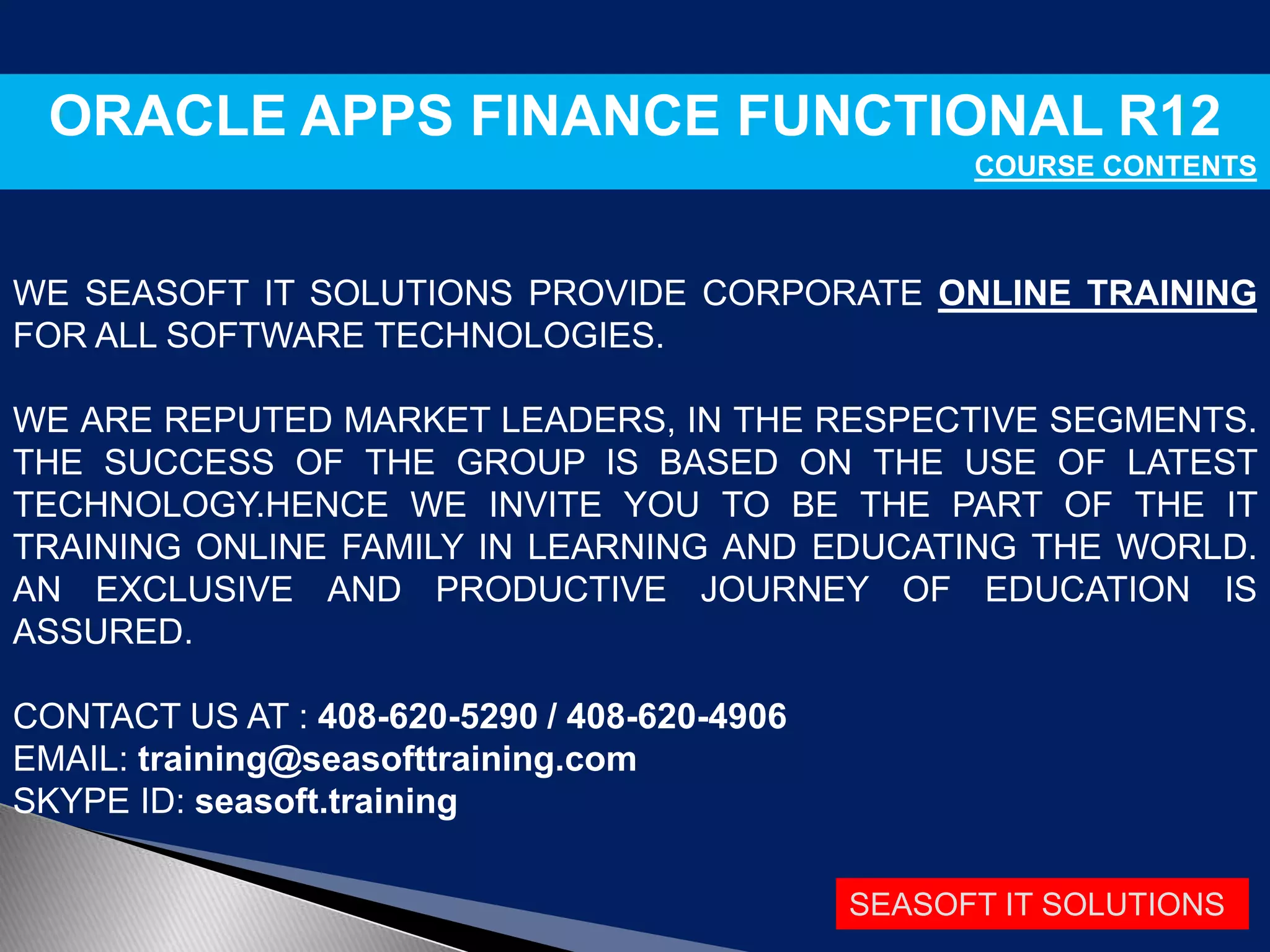 SEASOFT IT SOLUTIONS
ORACLE APPS FINANCE FUNCTIONAL R12
COURSE CONTENTS
WE SEASOFT IT SOLUTIONS PROVIDE CORPORATE ONLINE TRAINING
FOR ALL SOFTWARE TECHNOLOGIES.
WE ARE REPUTED MARKET LEADERS, IN THE RESPECTIVE SEGMENTS.
THE SUCCESS OF THE GROUP IS BASED ON THE USE OF LATEST
TECHNOLOGY.HENCE WE INVITE YOU TO BE THE PART OF THE IT
TRAINING ONLINE FAMILY IN LEARNING AND EDUCATING THE WORLD.
AN EXCLUSIVE AND PRODUCTIVE JOURNEY OF EDUCATION IS
ASSURED.
CONTACT US AT : 408-620-5290 / 408-620-4906
EMAIL: training@seasofttraining.com
SKYPE ID: seasoft.training
 