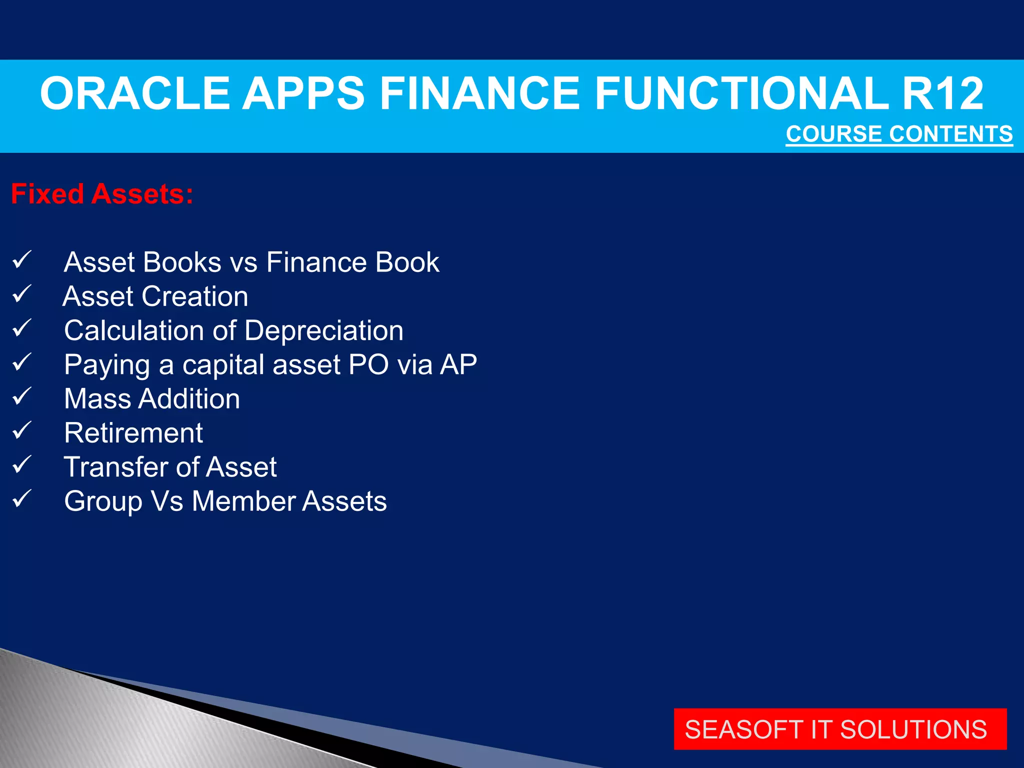 SEASOFT IT SOLUTIONS
ORACLE APPS FINANCE FUNCTIONAL R12
COURSE CONTENTS
Fixed Assets:
 Asset Books vs Finance Book
 Asset Creation
 Calculation of Depreciation
 Paying a capital asset PO via AP
 Mass Addition
 Retirement
 Transfer of Asset
 Group Vs Member Assets
 