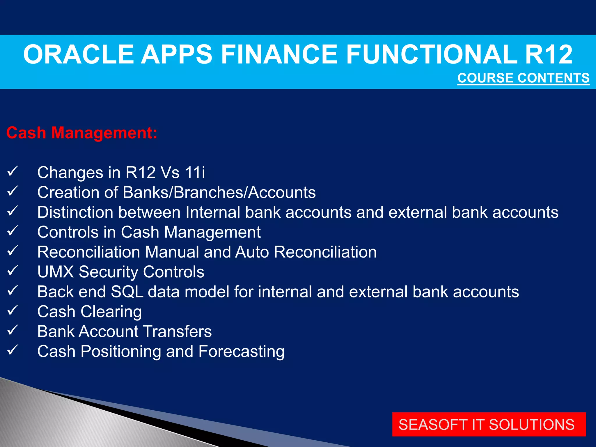 SEASOFT IT SOLUTIONS
ORACLE APPS FINANCE FUNCTIONAL R12
COURSE CONTENTS
Cash Management:
 Changes in R12 Vs 11i
 Creation of Banks/Branches/Accounts
 Distinction between Internal bank accounts and external bank accounts
 Controls in Cash Management
 Reconciliation Manual and Auto Reconciliation
 UMX Security Controls
 Back end SQL data model for internal and external bank accounts
 Cash Clearing
 Bank Account Transfers
 Cash Positioning and Forecasting
 