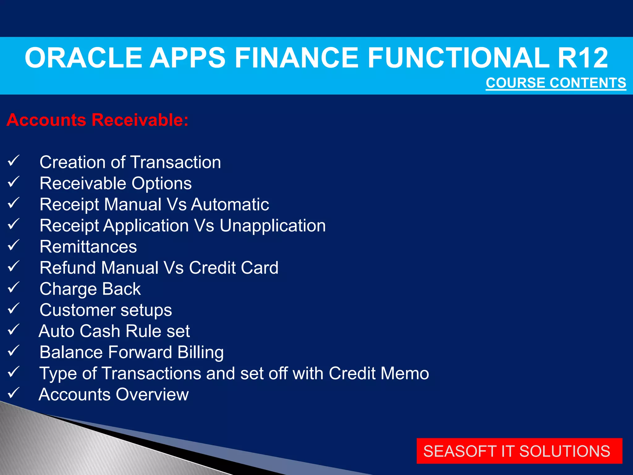 SEASOFT IT SOLUTIONS
ORACLE APPS FINANCE FUNCTIONAL R12
COURSE CONTENTS
Accounts Receivable:
 Creation of Transaction
 Receivable Options
 Receipt Manual Vs Automatic
 Receipt Application Vs Unapplication
 Remittances
 Refund Manual Vs Credit Card
 Charge Back
 Customer setups
 Auto Cash Rule set
 Balance Forward Billing
 Type of Transactions and set off with Credit Memo
 Accounts Overview
 