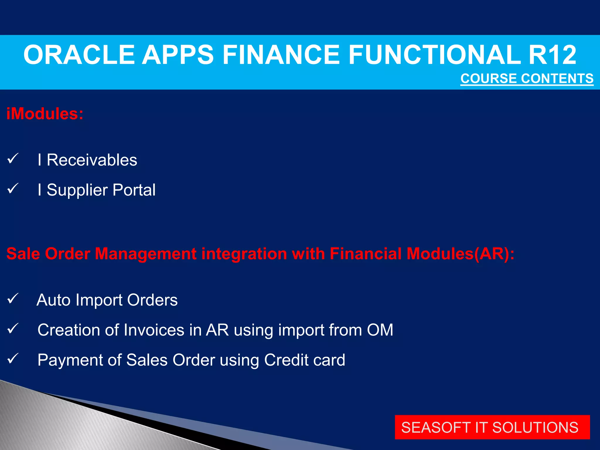 SEASOFT IT SOLUTIONS
ORACLE APPS FINANCE FUNCTIONAL R12
COURSE CONTENTS
iModules:
 I Receivables
 I Supplier Portal
Sale Order Management integration with Financial Modules(AR):
 Auto Import Orders
 Creation of Invoices in AR using import from OM
 Payment of Sales Order using Credit card
 