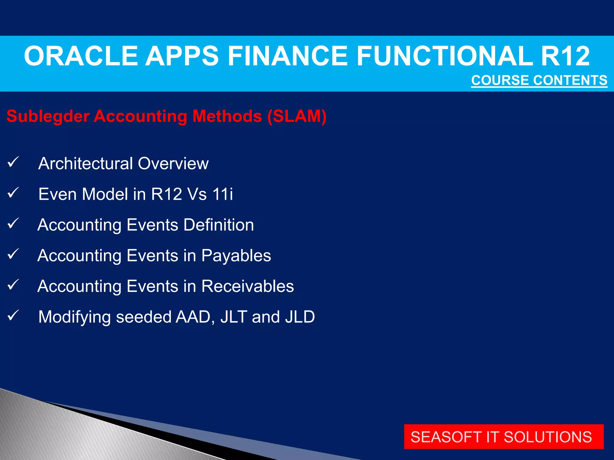 SEASOFT IT SOLUTIONS
ORACLE APPS FINANCE FUNCTIONAL R12
COURSE CONTENTS
Sublegder Accounting Methods (SLAM)
 Architectural Overview
 Even Model in R12 Vs 11i
 Accounting Events Definition
 Accounting Events in Payables
 Accounting Events in Receivables
 Modifying seeded AAD, JLT and JLD
 