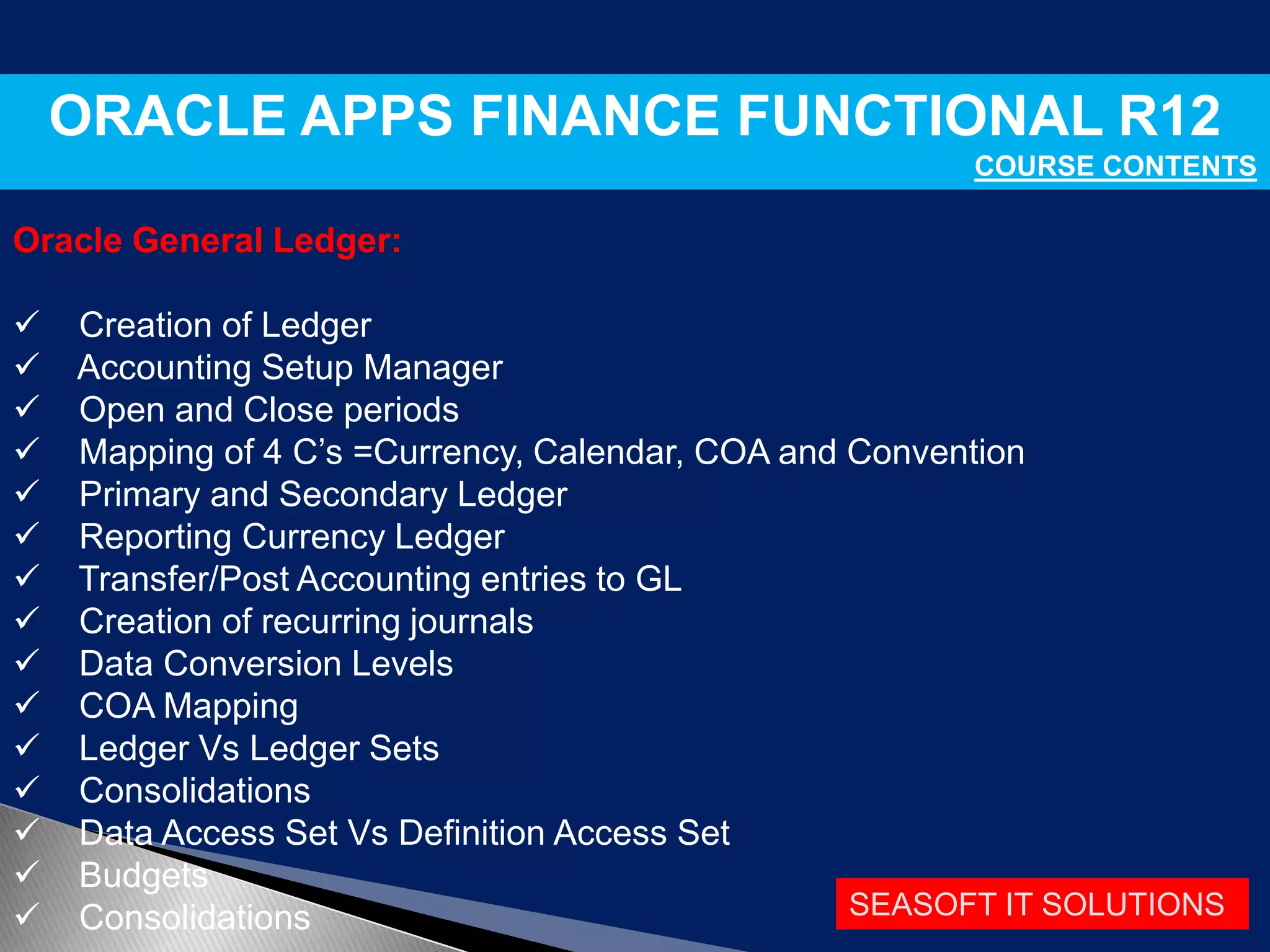 SEASOFT IT SOLUTIONS
ORACLE APPS FINANCE FUNCTIONAL R12
COURSE CONTENTS
Oracle General Ledger:
 Creation of Ledger
 Accounting Setup Manager
 Open and Close periods
 Mapping of 4 C’s =Currency, Calendar, COA and Convention
 Primary and Secondary Ledger
 Reporting Currency Ledger
 Transfer/Post Accounting entries to GL
 Creation of recurring journals
 Data Conversion Levels
 COA Mapping
 Ledger Vs Ledger Sets
 Consolidations
 Data Access Set Vs Definition Access Set
 Budgets
 Consolidations
 
