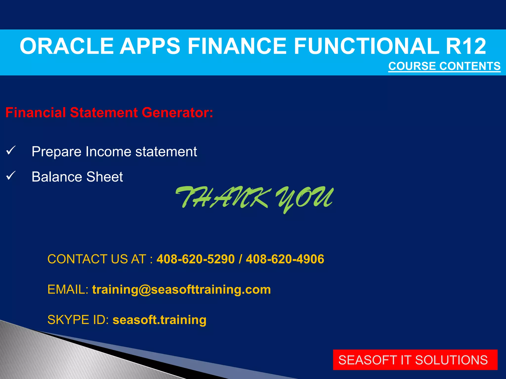 SEASOFT IT SOLUTIONS
ORACLE APPS FINANCE FUNCTIONAL R12
COURSE CONTENTS
Financial Statement Generator:
 Prepare Income statement
 Balance Sheet
THANK YOU
CONTACT US AT : 408-620-5290 / 408-620-4906
EMAIL: training@seasofttraining.com
SKYPE ID: seasoft.training
 