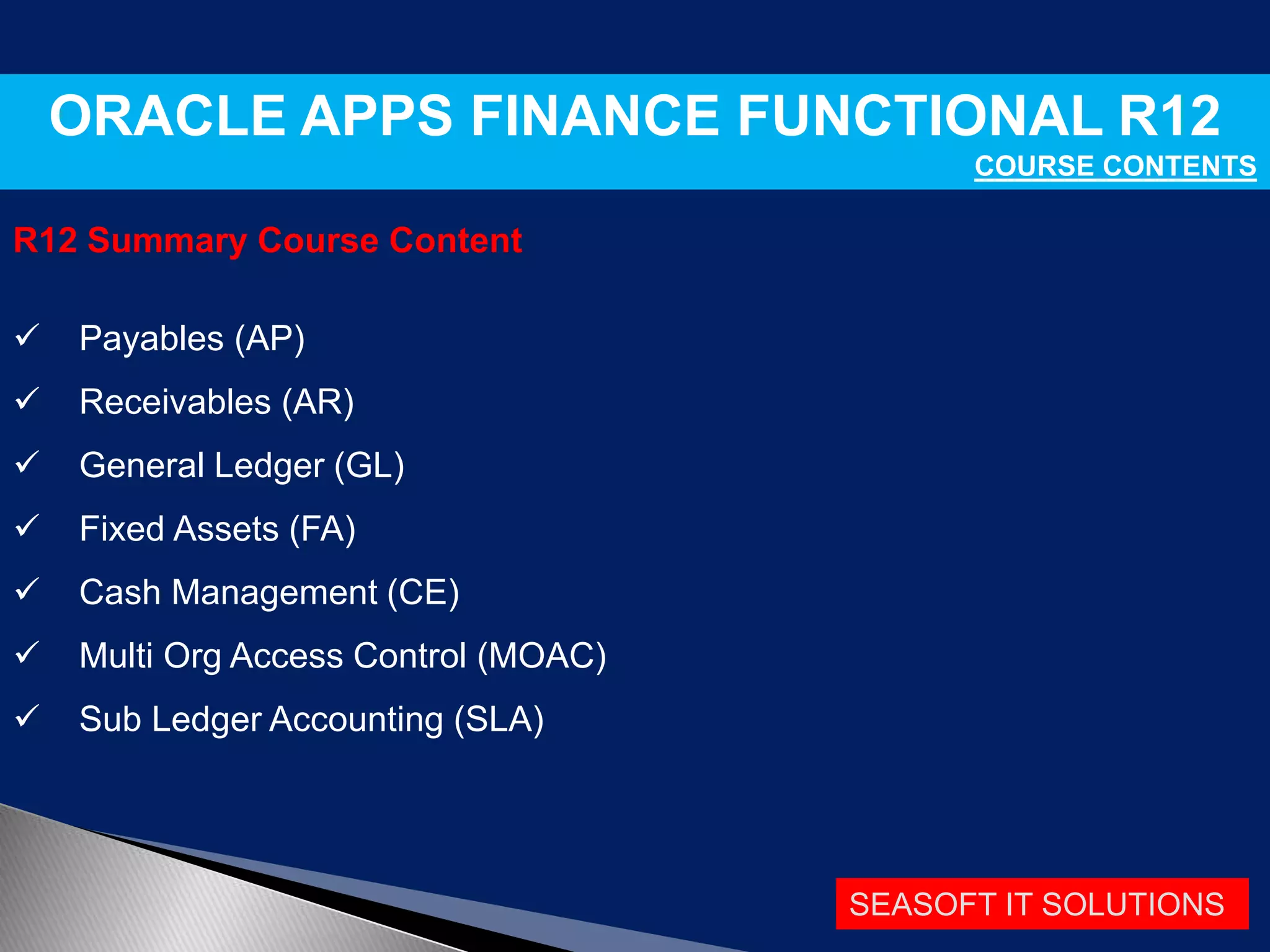 SEASOFT IT SOLUTIONS
ORACLE APPS FINANCE FUNCTIONAL R12
COURSE CONTENTS
R12 Summary Course Content
 Payables (AP)
 Receivables (AR)
 General Ledger (GL)
 Fixed Assets (FA)
 Cash Management (CE)
 Multi Org Access Control (MOAC)
 Sub Ledger Accounting (SLA)
 
