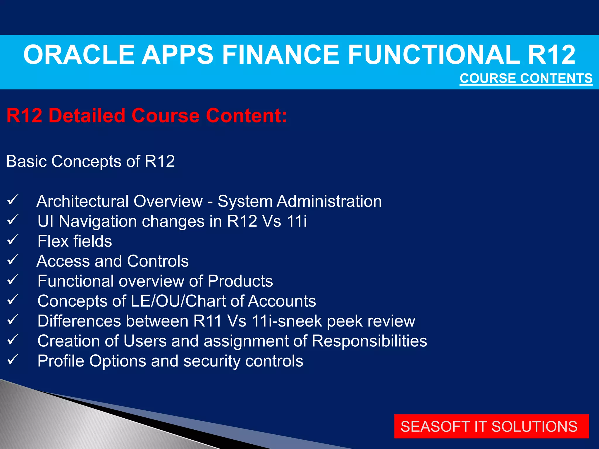 SEASOFT IT SOLUTIONS
ORACLE APPS FINANCE FUNCTIONAL R12
COURSE CONTENTS
R12 Detailed Course Content:
Basic Concepts of R12
 Architectural Overview - System Administration
 UI Navigation changes in R12 Vs 11i
 Flex fields
 Access and Controls
 Functional overview of Products
 Concepts of LE/OU/Chart of Accounts
 Differences between R11 Vs 11i-sneek peek review
 Creation of Users and assignment of Responsibilities
 Profile Options and security controls
 