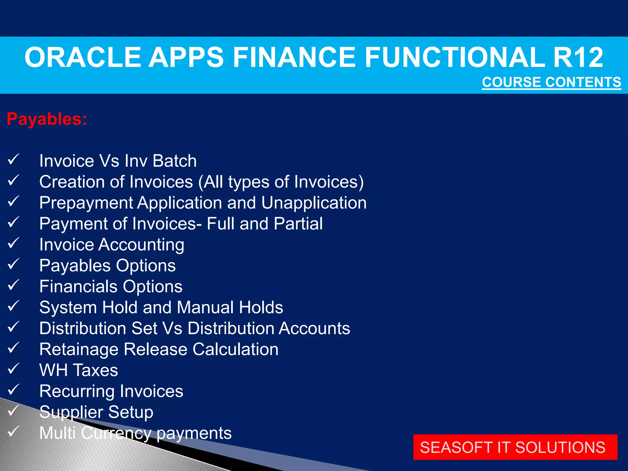 SEASOFT IT SOLUTIONS
ORACLE APPS FINANCE FUNCTIONAL R12
COURSE CONTENTS
Payables:
 Invoice Vs Inv Batch
 Creation of Invoices (All types of Invoices)
 Prepayment Application and Unapplication
 Payment of Invoices- Full and Partial
 Invoice Accounting
 Payables Options
 Financials Options
 System Hold and Manual Holds
 Distribution Set Vs Distribution Accounts
 Retainage Release Calculation
 WH Taxes
 Recurring Invoices
 Supplier Setup
 Multi Currency payments
 