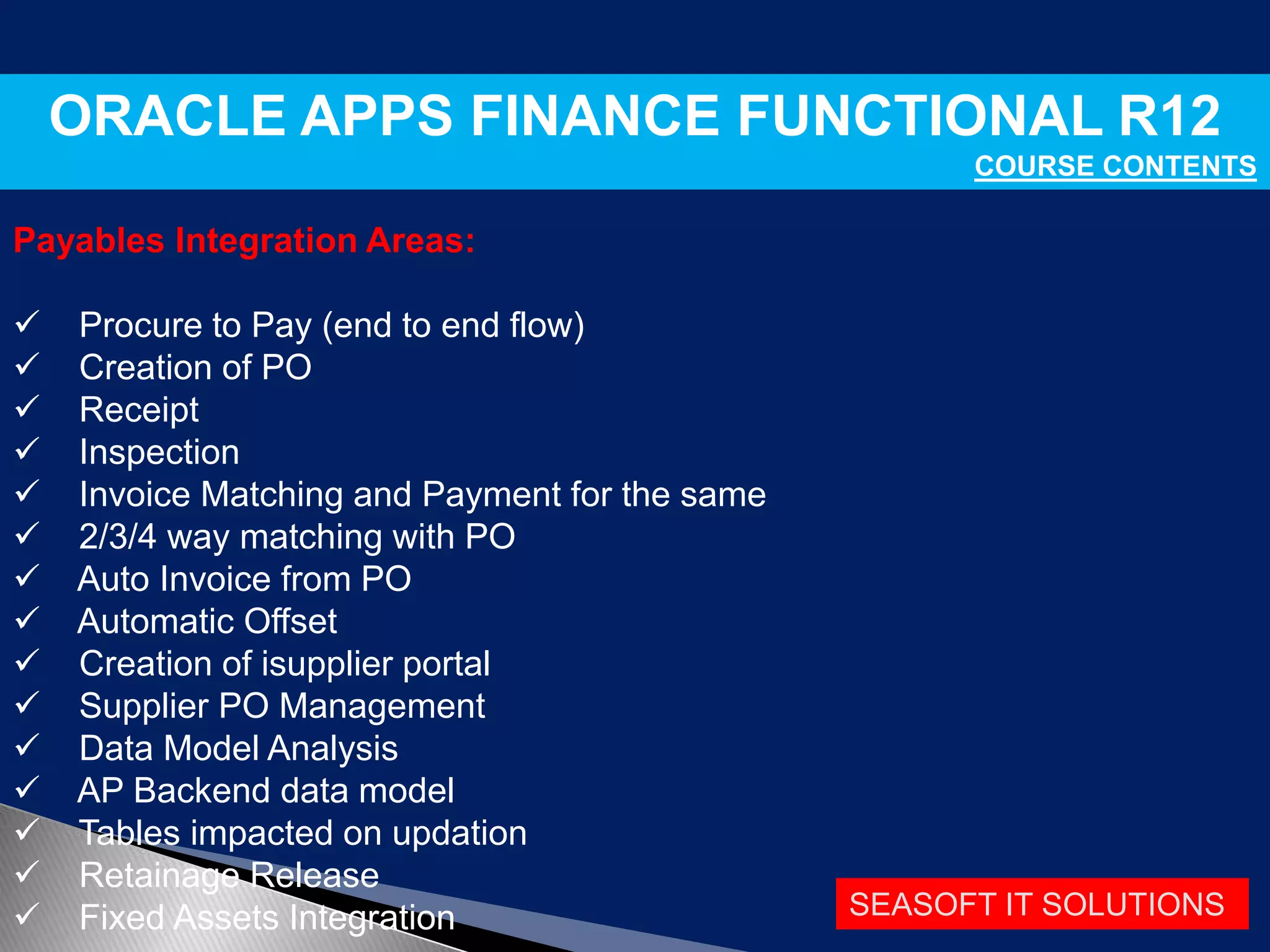 SEASOFT IT SOLUTIONS
ORACLE APPS FINANCE FUNCTIONAL R12
COURSE CONTENTS
Payables Integration Areas:
 Procure to Pay (end to end flow)
 Creation of PO
 Receipt
 Inspection
 Invoice Matching and Payment for the same
 2/3/4 way matching with PO
 Auto Invoice from PO
 Automatic Offset
 Creation of isupplier portal
 Supplier PO Management
 Data Model Analysis
 AP Backend data model
 Tables impacted on updation
 Retainage Release
 Fixed Assets Integration
 
