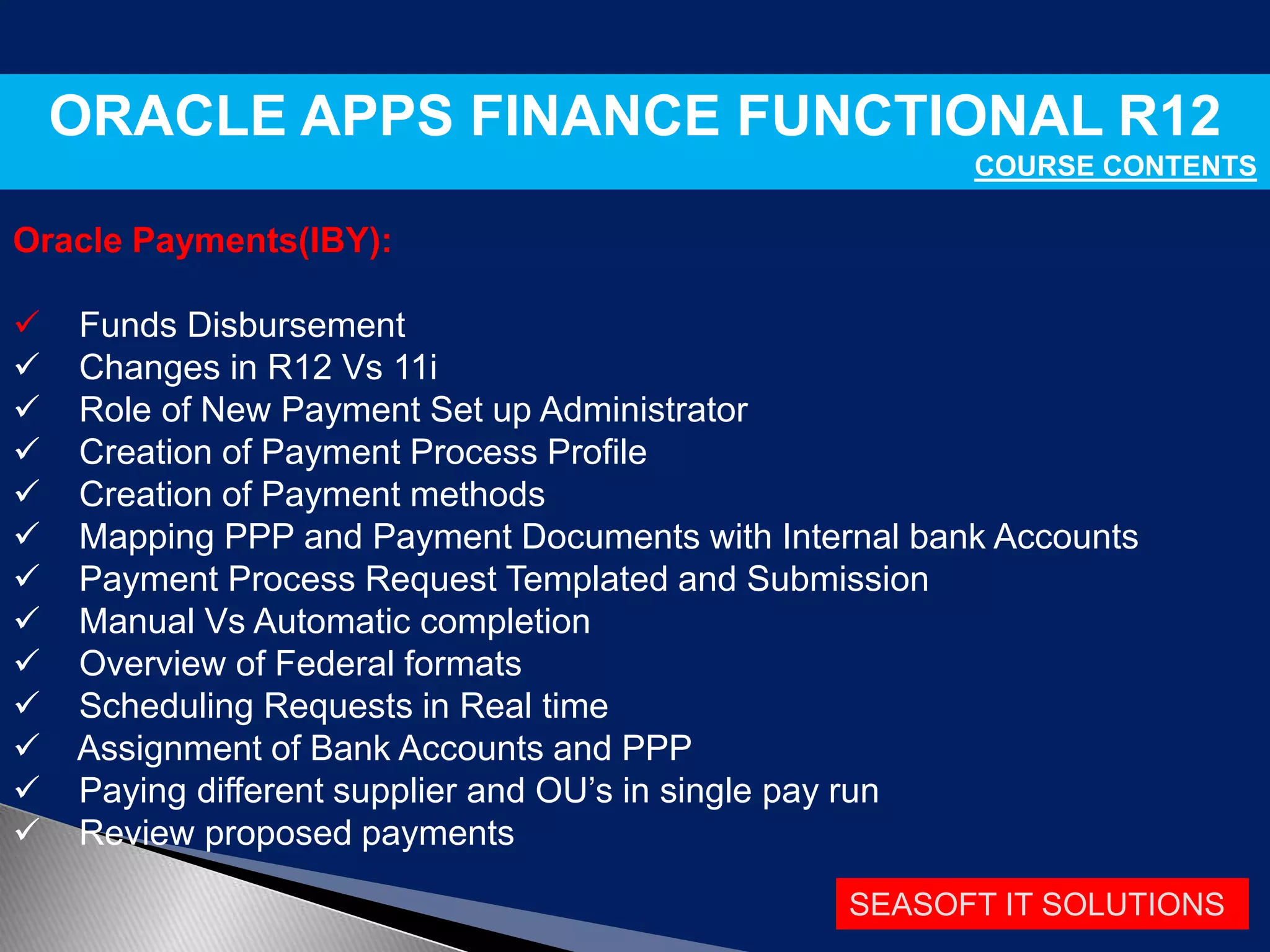 SEASOFT IT SOLUTIONS
ORACLE APPS FINANCE FUNCTIONAL R12
COURSE CONTENTS
Oracle Payments(IBY):
 Funds Disbursement
 Changes in R12 Vs 11i
 Role of New Payment Set up Administrator
 Creation of Payment Process Profile
 Creation of Payment methods
 Mapping PPP and Payment Documents with Internal bank Accounts
 Payment Process Request Templated and Submission
 Manual Vs Automatic completion
 Overview of Federal formats
 Scheduling Requests in Real time
 Assignment of Bank Accounts and PPP
 Paying different supplier and OU’s in single pay run
 Review proposed payments
 