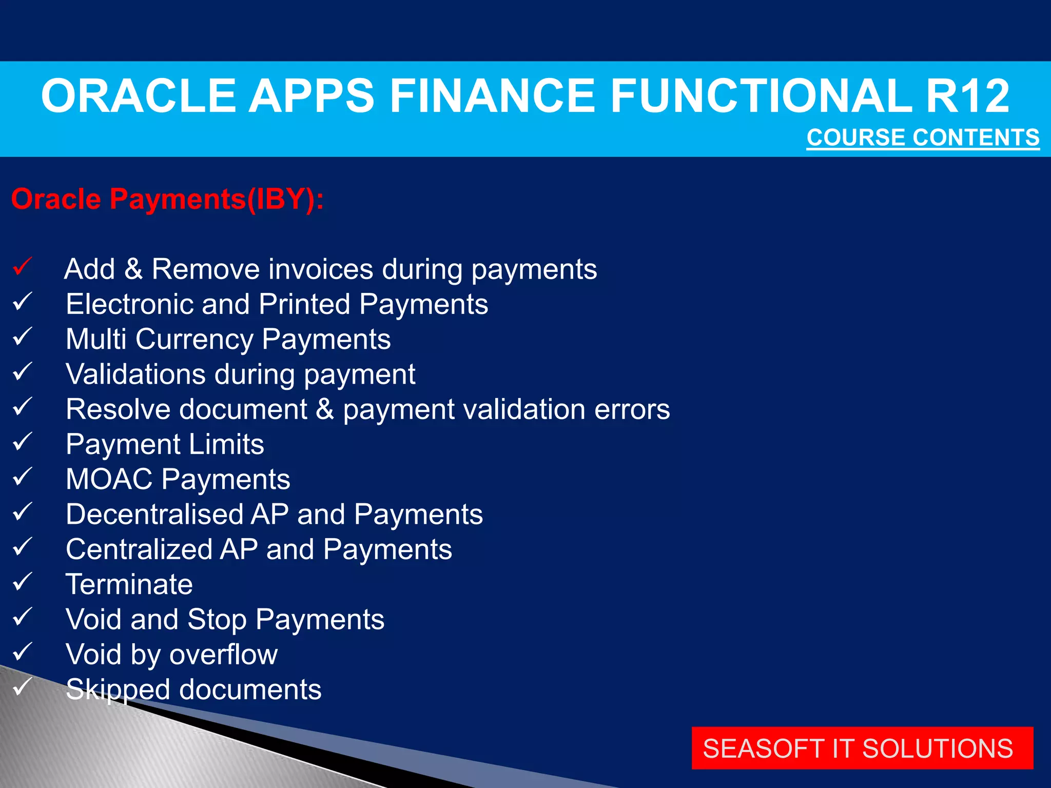 SEASOFT IT SOLUTIONS
ORACLE APPS FINANCE FUNCTIONAL R12
COURSE CONTENTS
Oracle Payments(IBY):
 Add & Remove invoices during payments
 Electronic and Printed Payments
 Multi Currency Payments
 Validations during payment
 Resolve document & payment validation errors
 Payment Limits
 MOAC Payments
 Decentralised AP and Payments
 Centralized AP and Payments
 Terminate
 Void and Stop Payments
 Void by overflow
 Skipped documents
 