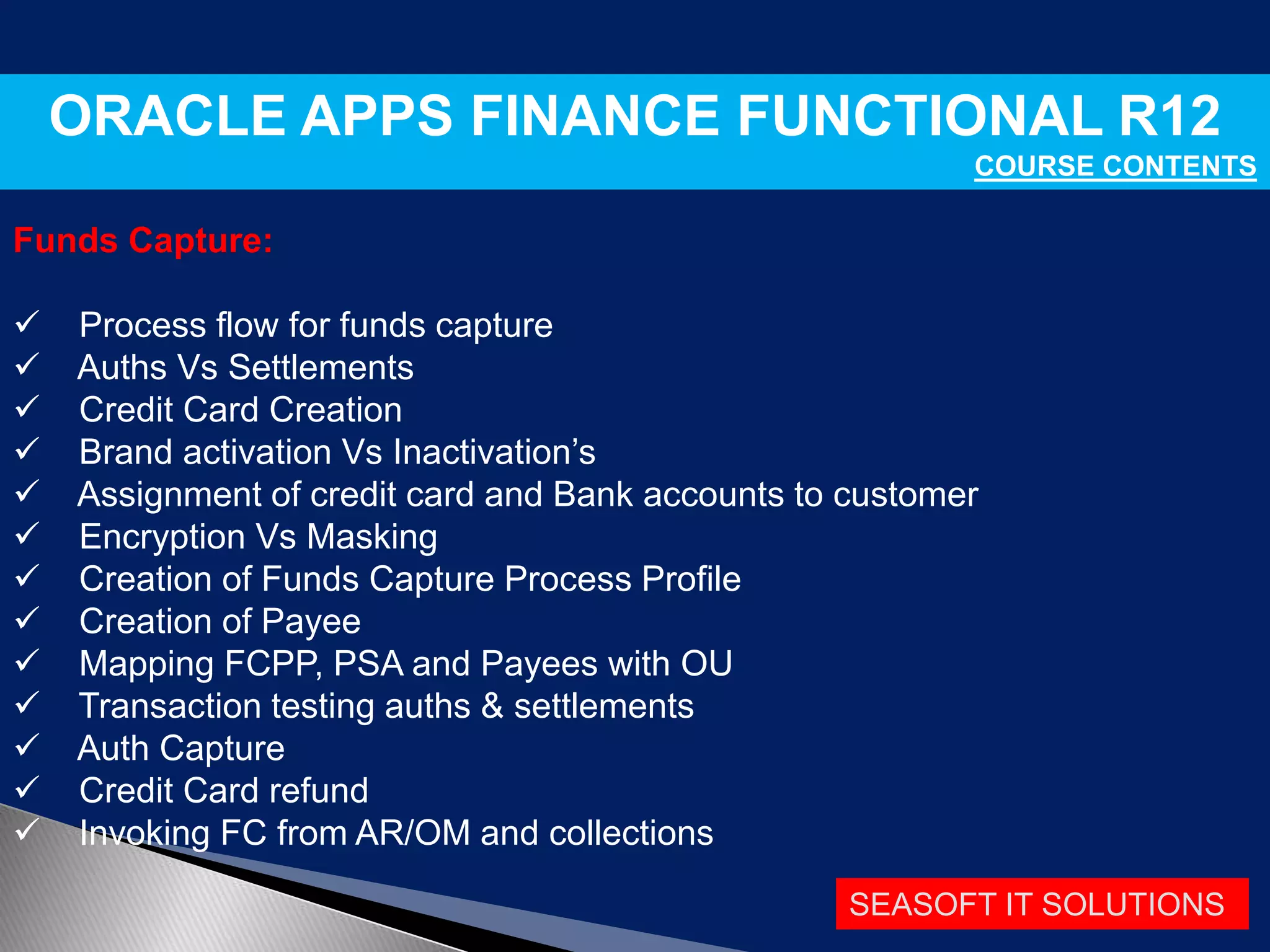 SEASOFT IT SOLUTIONS
ORACLE APPS FINANCE FUNCTIONAL R12
COURSE CONTENTS
Funds Capture:
 Process flow for funds capture
 Auths Vs Settlements
 Credit Card Creation
 Brand activation Vs Inactivation’s
 Assignment of credit card and Bank accounts to customer
 Encryption Vs Masking
 Creation of Funds Capture Process Profile
 Creation of Payee
 Mapping FCPP, PSA and Payees with OU
 Transaction testing auths & settlements
 Auth Capture
 Credit Card refund
 Invoking FC from AR/OM and collections
 