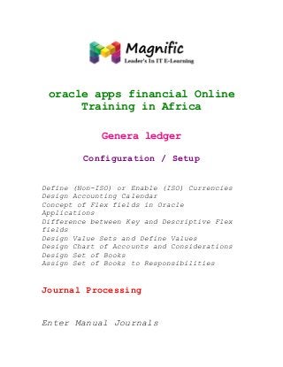 oracle apps financial Online
Training in Africa
Genera ledger
Configuration / Setup
Define (Non-ISO) or Enable (ISO) Currencies
Design Accounting Calendar
Concept of Flex fields in Oracle
Applications
Difference between Key and Descriptive Flex
fields
Design Value Sets and Define Values
Design Chart of Accounts and Considerations
Design Set of Books
Assign Set of Books to Responsibilities

Journal Processing
Enter Manual Journals

 