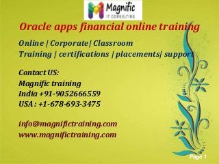 Oracle apps financial online training
Online | Corporate| Classroom
Training | certifications | placements| support
Contact US:
Magnific training
India +91-9052666559
USAhere to download this powerpoint template : Green Floral Background Powerpoint Template
: +1-678-693-3475
Click
For more templates : Powerpoint Presentations Template
Others ressources :
Abstract Microsoft Powerpoint Templates
Nature Powerpoint Slides Presentations
Flower Free PPT Templates
Halo Effect Powerpoint Template Themes

info@magnifictraining.com
www.magnifictraining.com
Page 1

 