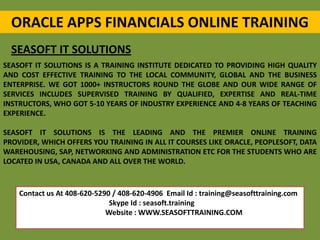 ORACLE APPS FINANCIALS ONLINE TRAINING
SEASOFT IT SOLUTIONS
SEASOFT IT SOLUTIONS IS A TRAINING INSTITUTE DEDICATED TO PROVIDING HIGH QUALITY
AND COST EFFECTIVE TRAINING TO THE LOCAL COMMUNITY, GLOBAL AND THE BUSINESS
ENTERPRISE. WE GOT 1000+ INSTRUCTORS ROUND THE GLOBE AND OUR WIDE RANGE OF
SERVICES INCLUDES SUPERVISED TRAINING BY QUALIFIED, EXPERTISE AND REAL-TIME
INSTRUCTORS, WHO GOT 5-10 YEARS OF INDUSTRY EXPERIENCE AND 4-8 YEARS OF TEACHING
EXPERIENCE.
SEASOFT IT SOLUTIONS IS THE LEADING AND THE PREMIER ONLINE TRAINING
PROVIDER, WHICH OFFERS YOU TRAINING IN ALL IT COURSES LIKE ORACLE, PEOPLESOFT, DATA
WAREHOUSING, SAP, NETWORKING AND ADMINISTRATION ETC FOR THE STUDENTS WHO ARE
LOCATED IN USA, CANADA AND ALL OVER THE WORLD.
Contact us At 408-620-5290 / 408-620-4906 Email Id : training@seasofttraining.com
Skype Id : seasoft.training
Website : WWW.SEASOFTTRAINING.COM
 