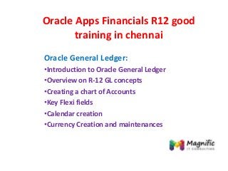 Oracle Apps Financials R12 good
training in chennai
Oracle General Ledger:
•Introduction to Oracle General Ledger
•Overview on R-12 GL concepts
•Creating a chart of Accounts
•Key Flexi fields
•Calendar creation
•Currency Creation and maintenances
 