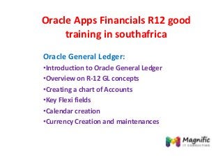 Oracle Apps Financials R12 good
training in southafrica
Oracle General Ledger:
•Introduction to Oracle General Ledger
•Overview on R-12 GL concepts
•Creating a chart of Accounts
•Key Flexi fields
•Calendar creation
•Currency Creation and maintenances
 