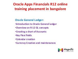 Oracle Apps Financials R12 online
training placement in bangalore
Oracle General Ledger:
•Introduction to Oracle General Ledger
•Overview on R-12 GL concepts
•Creating a chart of Accounts
•Key Flexi fields
•Calendar creation
•Currency Creation and maintenances
 