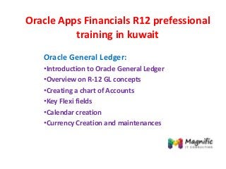 Oracle Apps Financials R12 prefessional
training in kuwait
Oracle General Ledger:
•Introduction to Oracle General Ledger
•Overview on R-12 GL concepts
•Creating a chart of Accounts
•Key Flexi fields
•Calendar creation
•Currency Creation and maintenances
 