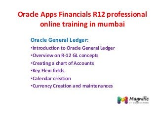 Oracle Apps Financials R12 professional
online training in mumbai
Oracle General Ledger:
•Introduction to Oracle General Ledger
•Overview on R-12 GL concepts
•Creating a chart of Accounts
•Key Flexi fields
•Calendar creation
•Currency Creation and maintenances
 