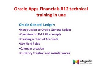 Oracle Apps Financials R12 technical
training in uae
Oracle General Ledger:
•Introduction to Oracle General Ledger
•Overview on R-12 GL concepts
•Creating a chart of Accounts
•Key Flexi fields
•Calendar creation
•Currency Creation and maintenances
 