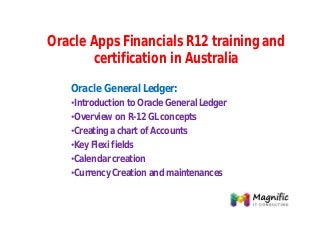 Oracle Apps Financials R12 training and
certification in Australia
Oracle General Ledger:
•Introduction to Oracle General Ledger
•Overview on R-12 GL concepts
•Creating a chart of Accounts
•Key Flexi fields
•Calendar creation
•Currency Creation and maintenances

 