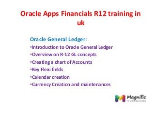 Oracle Apps Financials R12 training in
uk
Oracle General Ledger:
•Introduction to Oracle General Ledger
•Overview on R-12 GL concepts
•Creating a chart of Accounts
•Key Flexi fields
•Calendar creation
•Currency Creation and maintenances
 