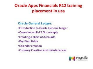 Oracle Apps Financials R12 training
placement in usa
Oracle General Ledger:
•Introduction to Oracle General Ledger
•Overview on R-12 GL concepts
•Creating a chart of Accounts
•Key Flexi fields
•Calendar creation
•Currency Creation and maintenances
 