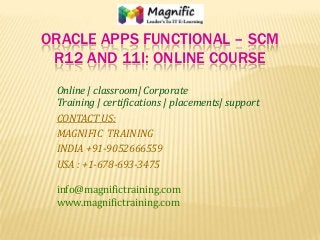 ORACLE APPS FUNCTIONAL – SCM
R12 AND 11I: ONLINE COURSE
Online | classroom| Corporate
Training | certifications | placements| support
CONTACT US:
MAGNIFIC TRAINING
INDIA +91-9052666559
USA : +1-678-693-3475
info@magnifictraining.com
www.magnifictraining.com
 