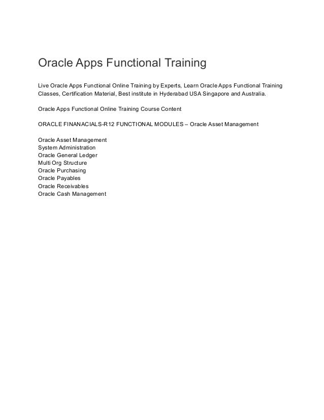 Oracle Apps Functional Training
Live Oracle Apps Functional Online Training by Experts, Learn Oracle Apps Functional Training
Classes, Certification Material, Best institute in Hyderabad USA Singapore and Australia.
Oracle Apps Functional Online Training Course Content
ORACLE FINANACIALS-R12 FUNCTIONAL MODULES – Oracle Asset Management
Oracle Asset Management
System Administration
Oracle General Ledger
Multi Org Structure
Oracle Purchasing
Oracle Payables
Oracle Receivables
Oracle Cash Management
 