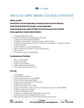 ORACLE APPS HRMS COURSE CONTENT 
What is an ERP 
Introduction to Oracle Application E-Business Suite and its Architecture 
Understanding Multi-Org Concept in Oracle Application 
Understanding Oracle apps R12 MOAC (Multi-Org Access Control Model) 
Oracle application System Administration 
 Creating Application Users 
 Functional Security and Application Security 
 Creating role based Responsibilities 
 Creating Custom Menus, Request Groups, Data Groups 
 Creating and managing Concurrent Programs and Reports. Standard request 
submission(SRS) 
 Profile Options in Oracle Applications 
 Value Sets and Flex fields in Oracle Applications 
 KFF and DFF 
 Overview of Alerts and Workflow 
Fundamentals of Flexfields 
 Basics of Flexfields 
 Define Value sets 
 Define Key Flexfields 
 Define Descriptive Flexfields 
 Flex field enhancements in R12 
Core HR 
 Introduction 
 Oracle HRMS Solutions 
 Business Processes in Oracle HRMS 
 Oracle HRMS Information Model 
 Overview of Enterprise Work Structures 
 Defining Common Data 
 Defining Descriptive Flex fields 
 Special Information Types and Extra Information Types in Oracle HRMS 
 Defining Lookups and Values 
 Creation a Business Group 
 Creation of Locations and Organizations Overview 
 Representing Financial Reporting Structure 
 Representing Legal and Government Reporting Structures 
----------------------------------------------------------------------------------------------------------------------------------------------------------------------------------------------- 
INDIA Trainingicon USA 
Phone: +91-966-690-0051 Email: info@trainingicon.com | www.trainingicon.com Phone: +1-408-791-8864 
 