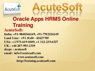 Oracle Apps HRMS Online
Training
AcuteSoft:
India: +91-9848346149, +91-7702226149
Land Line: +91 (0)40 - 42627705
USA: +1 973-619-0109, +1 312-235-6527
UK : +44 207-993-2319
skype : acutesoft
email : info@acutesoft.com
www.acutesoft.com
http://training.acutesoft.com
 