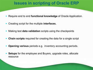 11
 Require end to end functional knowledge of Oracle Application.
 Creating script for the multiple interfaces.
 Making test data validation scripts using the checkpoints
 Chain scripts required for creating the data for a single script
 Opening various periods e.g. inventory accounting periods.
 Setups for the employee and Buyers, upgrade roles, allocate
resource
Issues in scripting of Oracle ERP
 