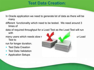 14
In Oracle application we need to generate lot of data as there will be
many
different functionality which need to be tested. We need around 3
times of
data of required throughput for a Load Test as the Load Test will run
with
many users which needs slow ramp up which in turn makes our Load
Test to
run for longer duration.
 Test Data Creation
 Test Data Validation
 Application Setups
Test Data Creation:
 