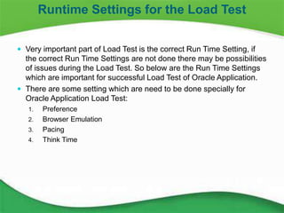 16
 Very important part of Load Test is the correct Run Time Setting, if
the correct Run Time Settings are not done there may be possibilities
of issues during the Load Test. So below are the Run Time Settings
which are important for successful Load Test of Oracle Application.
 There are some setting which are need to be done specially for
Oracle Application Load Test:
1. Preference
2. Browser Emulation
3. Pacing
4. Think Time
Runtime Settings for the Load Test
 