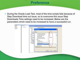 17
 During the Oracle Load Test, most of the time scripts fails because of
Step Download time out issue, so to overcome this issue Step
Downloads Time settings need to be increased. Below are the
parameters which need to be increased to have a successful run.
Preference
 