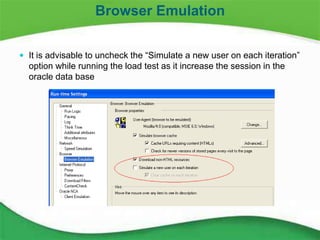 18
 It is advisable to uncheck the “Simulate a new user on each iteration”
option while running the load test as it increase the session in the
oracle data base
Browser Emulation
 