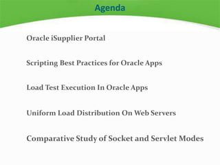 Agenda
Oracle iSupplier Portal
Scripting Best Practices for Oracle Apps
Load Test Execution In Oracle Apps
Uniform Load Distribution On Web Servers
Comparative Study of Socket and Servlet Modes
 