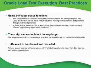 21
 Using the Vuser status function:
 This function helps in controller during execution and creates the history in log files also.
Using this function we can easily find which user is running in which iteration and generated
through which load generator.
 lr_vuser_status_message("%s", lr_eval_string("Record Details Iteration {Which Iteration},
SSO ID: {appsuserid}, Agent {Load Generator}"));
 The script name should not be very large:
The script name should not be very large otherwise the script files will not be transferred to the LG.
 LGs need to be cleaned and restarted:
To have a good load test without any issue with the LGs it is preferred to clean the LG by cleaning
all the files present in temp
Oracle Load Test Execution Best Practices
 