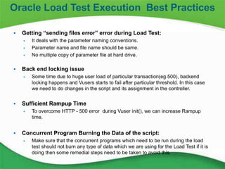 22
 Getting “sending files error” error during Load Test:
 It deals with the parameter naming conventions.
 Parameter name and file name should be same.
 No multiple copy of parameter file at hard drive.
 Back end locking issue
 Some time due to huge user load of particular transaction(eg.500), backend
locking happens and Vusers starts to fail after particular threshold. In this case
we need to do changes in the script and its assignment in the controller.
 Sufficient Rampup Time
 To overcome HTTP - 500 error during Vuser init(), we can increase Rampup
time.
 Concurrent Program Burning the Data of the script:
 Make sure that the concurrent programs which need to be run during the load
test should not burn any type of data which we are using for the Load Test if it is
doing then some remedial steps need to be taken to avoid this.
Oracle Load Test Execution Best Practices
 