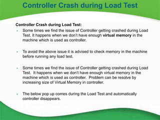 25
Controller Crash during Load Test:
 Some times we find the issue of Controller getting crashed during Load
Test. It happens when we don’t have enough virtual memory in the
machine which is used as controller.
 To avoid the above issue it is advised to check memory in the machine
before running any load test.
 Some times we find the issue of Controller getting crashed during Load
Test. It happens when we don’t have enough virtual memory in the
machine which is used as controller. Problem can be resolve by
increasing size of Virtual Memory in controller.
 The below pop up comes during the Load Test and automatically
controller disappears.
Controller Crash during Load Test
 