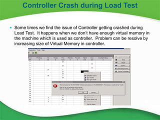 26
 Some times we find the issue of Controller getting crashed during
Load Test. It happens when we don’t have enough virtual memory in
the machine which is used as controller. Problem can be resolve by
increasing size of Virtual Memory in controller.
Controller Crash during Load Test
 