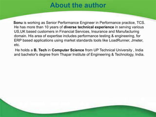 27
Sonu is working as Senior Performance Engineer in Performance practice, TCS.
He has more than 10 years of diverse technical experience in serving various
US,UK based customers in Financial Services, Insurance and Manufacturing
domain. His area of expertise includes performance testing & engineering, for
ERP based applications using market standards tools like LoadRunner, Jmeter,
etc.
He holds a B. Tech in Computer Science from UP Technical University , India
and bachelor's degree from Thapar Institute of Engineering & Technology, India.
About the author
 